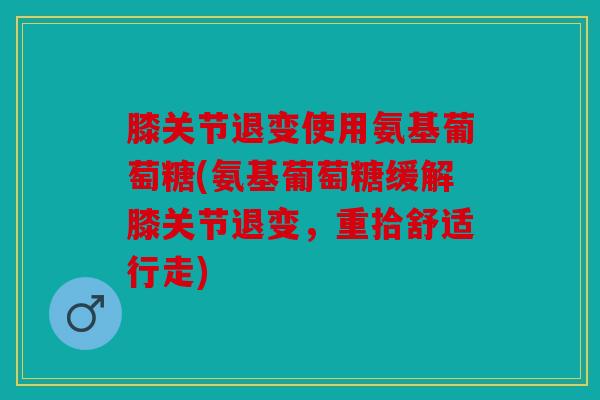 膝关节退变使用氨基葡萄糖(氨基葡萄糖缓解膝关节退变，重拾舒适行走)