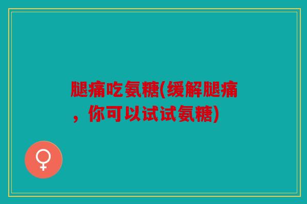 腿痛吃氨糖(缓解腿痛，你可以试试氨糖)