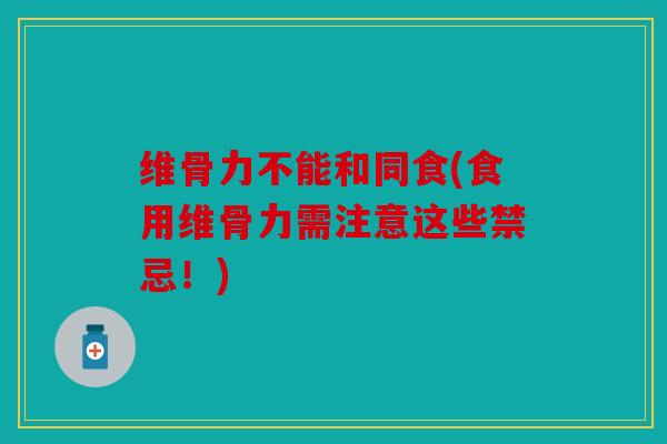 维骨力不能和同食(食用维骨力需注意这些禁忌！)