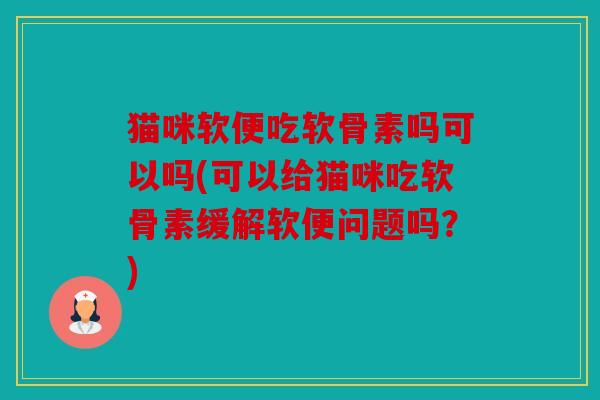 猫咪软便吃软骨素吗可以吗(可以给猫咪吃软骨素缓解软便问题吗？)