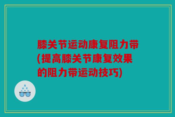 膝关节运动康复阻力带(提高膝关节康复效果的阻力带运动技巧)