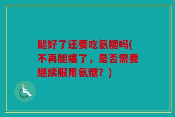 腿好了还要吃氨糖吗(不再腿痛了，是否需要继续服用氨糖？)