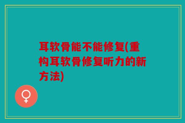 耳软骨能不能修复(重构耳软骨修复听力的新方法)