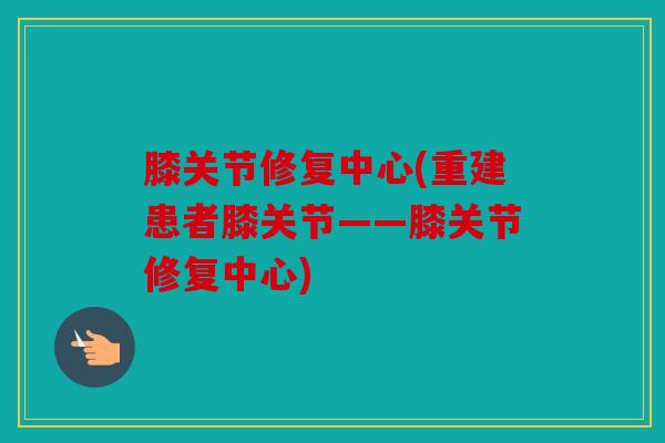 膝关节修复中心(重建患者膝关节——膝关节修复中心)