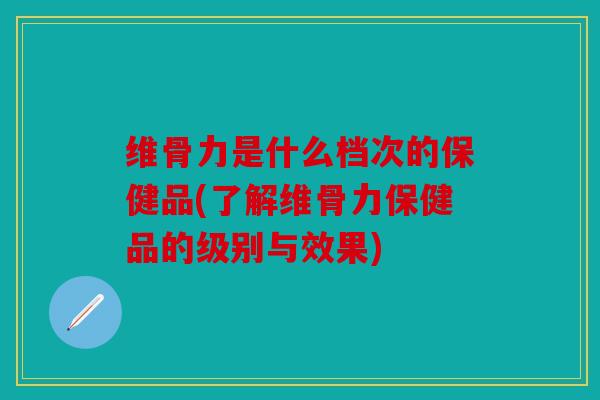 维骨力是什么档次的保健品(了解维骨力保健品的级别与效果)