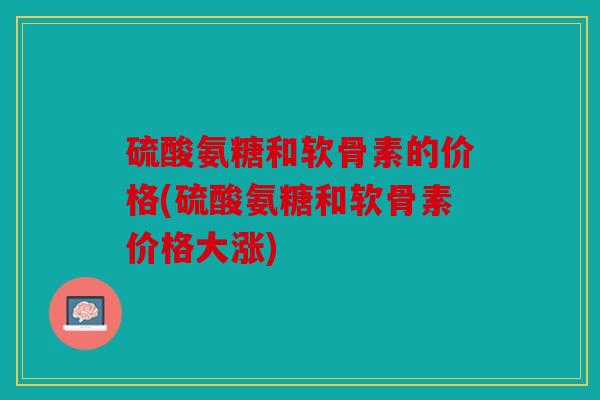 硫酸氨糖和软骨素的价格(硫酸氨糖和软骨素价格大涨)