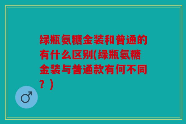 绿瓶氨糖金装和普通的有什么区别(绿瓶氨糖金装与普通款有何不同？)