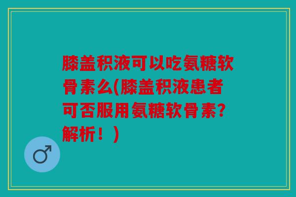 膝盖积液可以吃氨糖软骨素么(膝盖积液患者可否服用氨糖软骨素？解析！)