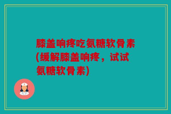 膝盖响疼吃氨糖软骨素(缓解膝盖响疼，试试氨糖软骨素)