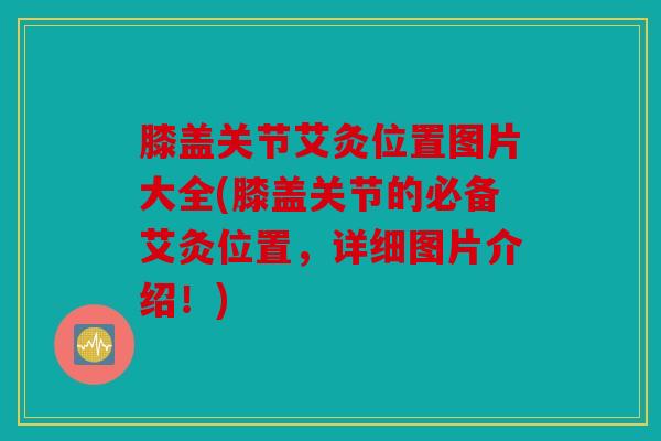 膝盖关节艾灸位置图片大全(膝盖关节的必备艾灸位置，详细图片介绍！)