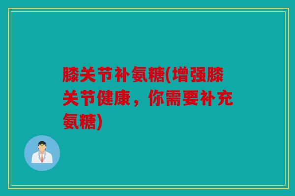 膝关节补氨糖(增强膝关节健康，你需要补充氨糖)