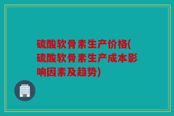 硫酸软骨素生产价格(硫酸软骨素生产成本影响因素及趋势)