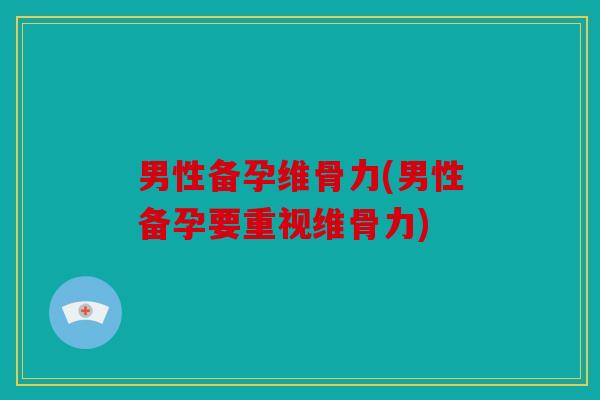 男性备孕维骨力(男性备孕要重视维骨力)