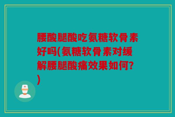 腰酸腿酸吃氨糖软骨素好吗(氨糖软骨素对缓解腰腿酸痛效果如何？)