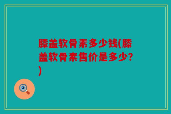 膝盖软骨素多少钱(膝盖软骨素售价是多少？)