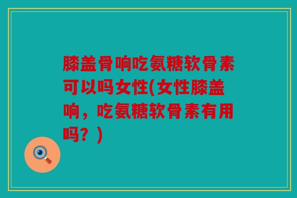 膝盖骨响吃氨糖软骨素可以吗女性(女性膝盖响，吃氨糖软骨素有用吗？)