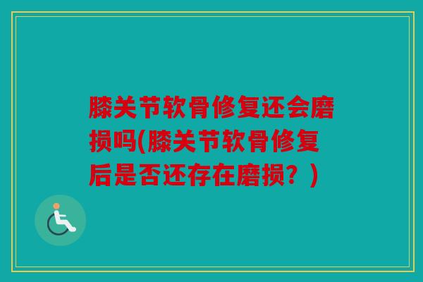 膝关节软骨修复还会磨损吗(膝关节软骨修复后是否还存在磨损？)