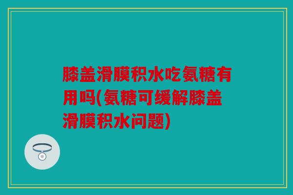 膝盖滑膜积水吃氨糖有用吗(氨糖可缓解膝盖滑膜积水问题)