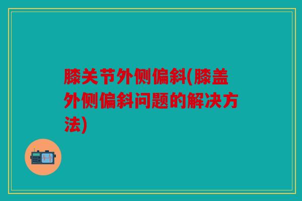 膝关节外侧偏斜(膝盖外侧偏斜问题的解决方法)