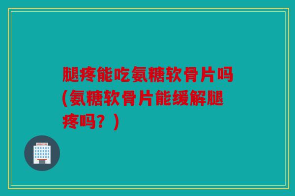 腿疼能吃氨糖软骨片吗(氨糖软骨片能缓解腿疼吗？)