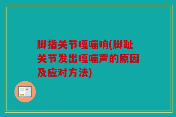 脚指关节嘎嘣响(脚趾关节发出嘎嘣声的原因及应对方法)