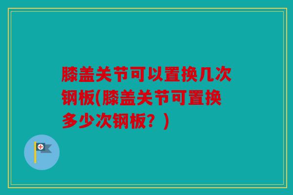 膝盖关节可以置换几次钢板(膝盖关节可置换多少次钢板？)