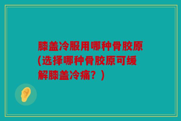 膝盖冷服用哪种骨胶原(选择哪种骨胶原可缓解膝盖冷痛？)