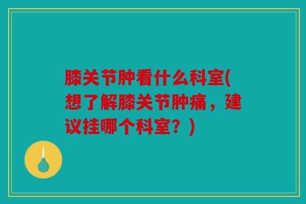 膝关节肿看什么科室(想了解膝关节肿痛，建议挂哪个科室？)