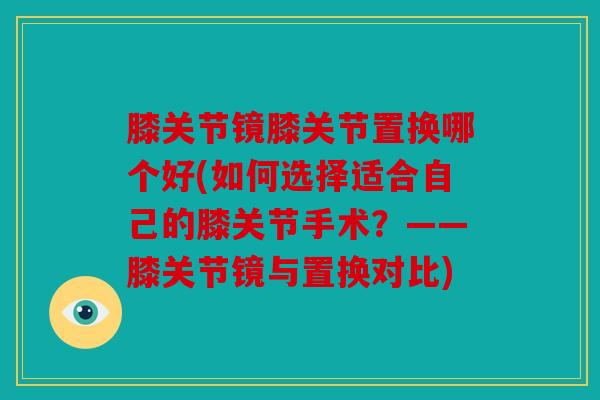 膝关节镜膝关节置换哪个好(如何选择适合自己的膝关节手术？——膝关节镜与置换对比)