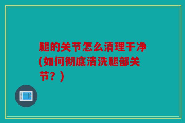 腿的关节怎么清理干净(如何彻底清洗腿部关节？)