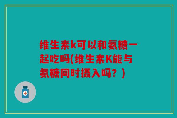 维生素k可以和氨糖一起吃吗(维生素K能与氨糖同时摄入吗？)