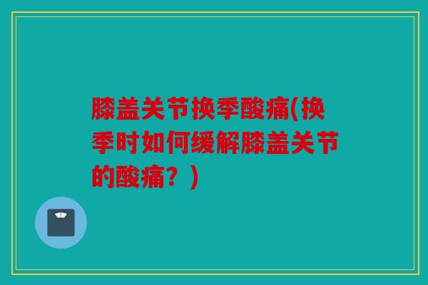 膝盖关节换季酸痛(换季时如何缓解膝盖关节的酸痛？)