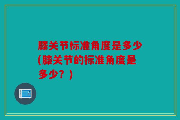 膝关节标准角度是多少(膝关节的标准角度是多少？)