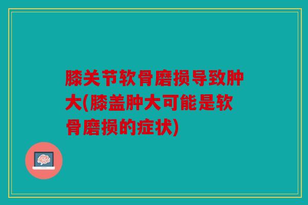 膝关节软骨磨损导致肿大(膝盖肿大可能是软骨磨损的症状)