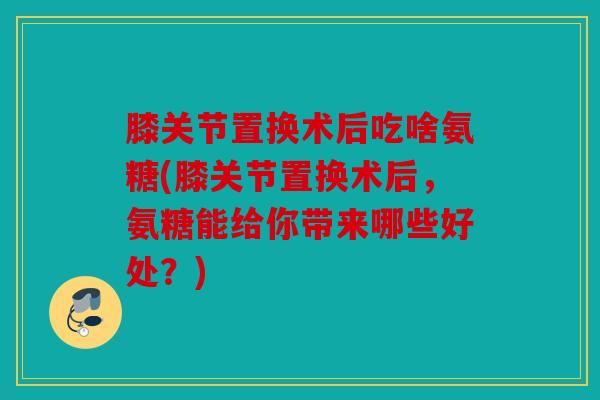 膝关节置换术后吃啥氨糖(膝关节置换术后，氨糖能给你带来哪些好处？)