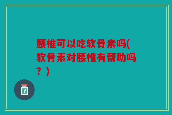 腰椎可以吃软骨素吗(软骨素对腰椎有帮助吗？)