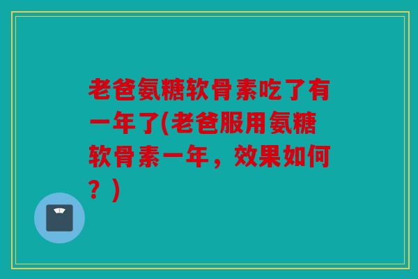 老爸氨糖软骨素吃了有一年了(老爸服用氨糖软骨素一年，效果如何？)