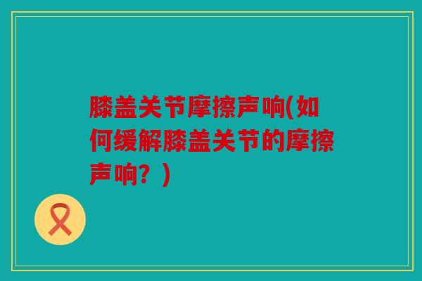 膝盖关节摩擦声响(如何缓解膝盖关节的摩擦声响？)