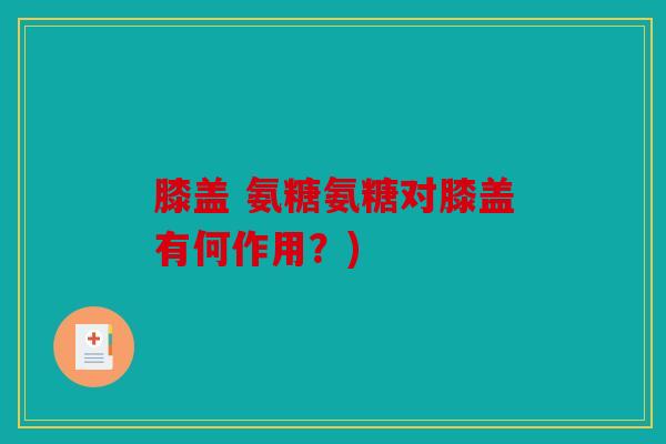 膝盖 氨糖氨糖对膝盖有何作用？)