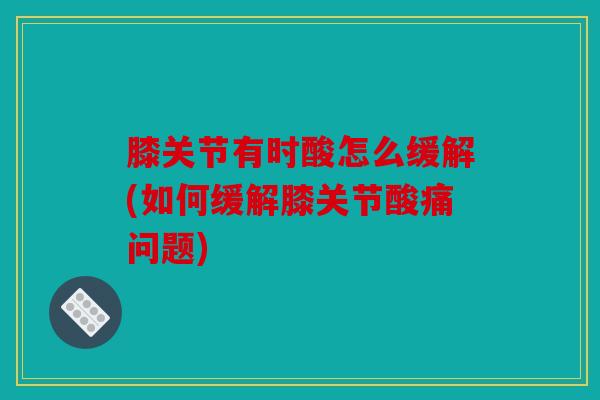 膝关节有时酸怎么缓解(如何缓解膝关节酸痛问题)