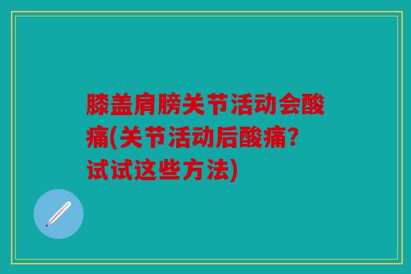 膝盖肩膀关节活动会酸痛(关节活动后酸痛？试试这些方法)