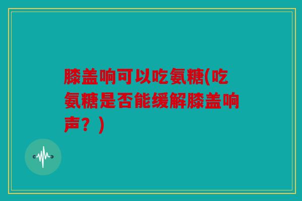 膝盖响可以吃氨糖(吃氨糖是否能缓解膝盖响声？)