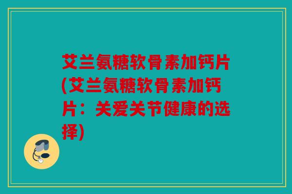 艾兰氨糖软骨素加钙片(艾兰氨糖软骨素加钙片：关爱关节健康的选择)