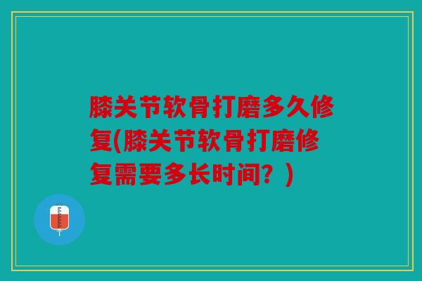 膝关节软骨打磨多久修复(膝关节软骨打磨修复需要多长时间？)