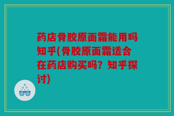 药店骨胶原面霜能用吗知乎(骨胶原面霜适合在药店购买吗？知乎探讨)