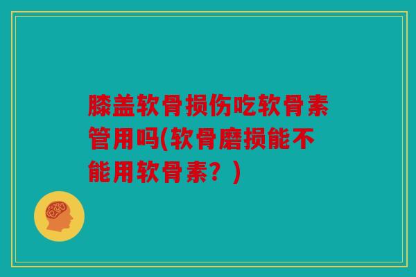 膝盖软骨损伤吃软骨素管用吗(软骨磨损能不能用软骨素？)