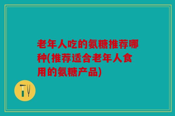 老年人吃的氨糖推荐哪种(推荐适合老年人食用的氨糖产品)