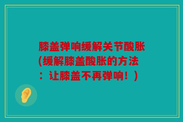 膝盖弹响缓解关节酸胀(缓解膝盖酸胀的方法：让膝盖不再弹响！)