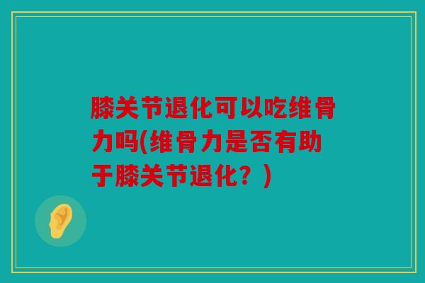 膝关节退化可以吃维骨力吗(维骨力是否有助于膝关节退化？)