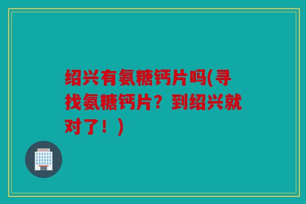 绍兴有氨糖钙片吗(寻找氨糖钙片？到绍兴就对了！)